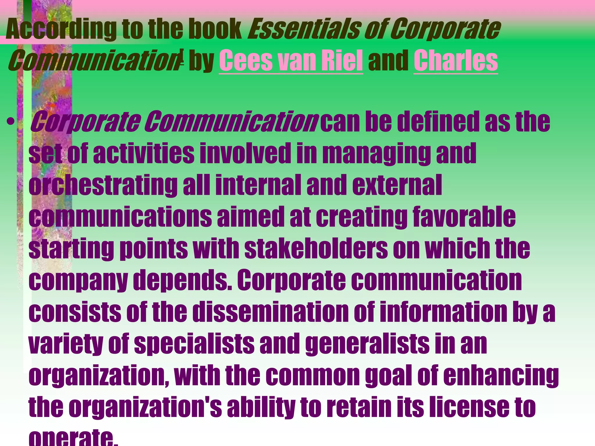 According to the book Essentials of Corporate
Communication[ by Cees van Riel and Charles
• Corporate Communication can be defined as the
set of activities involved in managing and
orchestrating all internal and external
communications aimed at creating favorable
starting points with stakeholders on which the
company depends. Corporate communication
consists of the dissemination of information by a
variety of specialists and generalists in an
organization, with the common goal of enhancing
the organization's ability to retain its license to
 