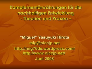 Komplementärwährungen für die nachhaltigen Entwicklung - Theorien und Praxen – “ Miguel” Yasuyuki Hirota [email_address] http://mig76de.wordpress.com/ http://www.olccjp.net/  Juni 2008 