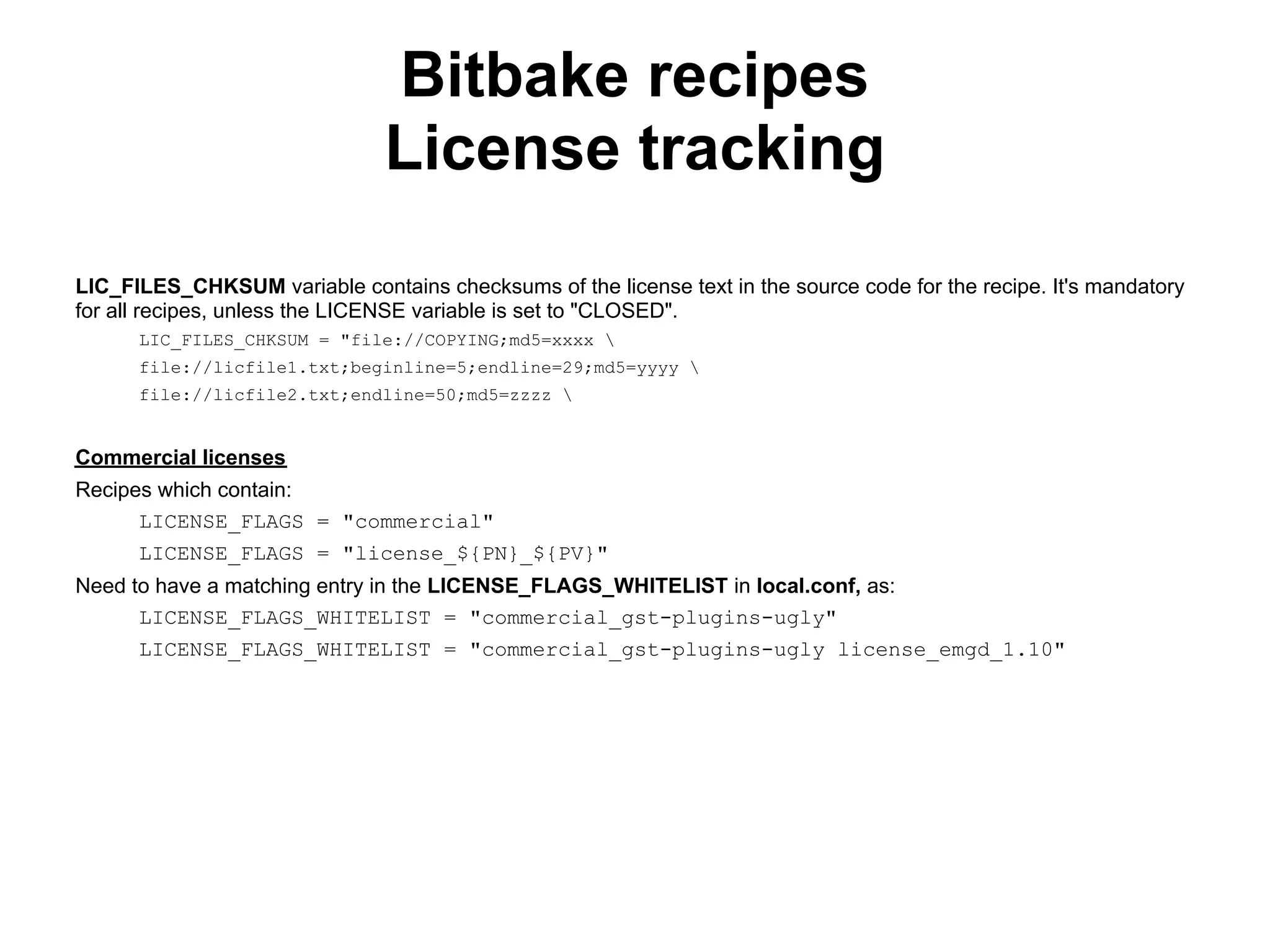 Bitbake recipes
                               License tracking
LIC_FILES_CHKSUM variable contains checksums of the license text in the source code for the recipe. It's mandatory
for all recipes, unless the LICENSE variable is set to "CLOSED".
      LIC_FILES_CHKSUM = "file://COPYING;md5=xxxx 
      file://licfile1.txt;beginline=5;endline=29;md5=yyyy 
      file://licfile2.txt;endline=50;md5=zzzz 


Commercial licenses
Recipes which contain:
      LICENSE_FLAGS = "commercial"
      LICENSE_FLAGS = "license_${PN}_${PV}"
Need to have a matching entry in the LICENSE_FLAGS_WHITELIST in local.conf, as:
      LICENSE_FLAGS_WHITELIST = "commercial_gst-plugins-ugly"
      LICENSE_FLAGS_WHITELIST = "commercial_gst-plugins-ugly license_emgd_1.10"
 