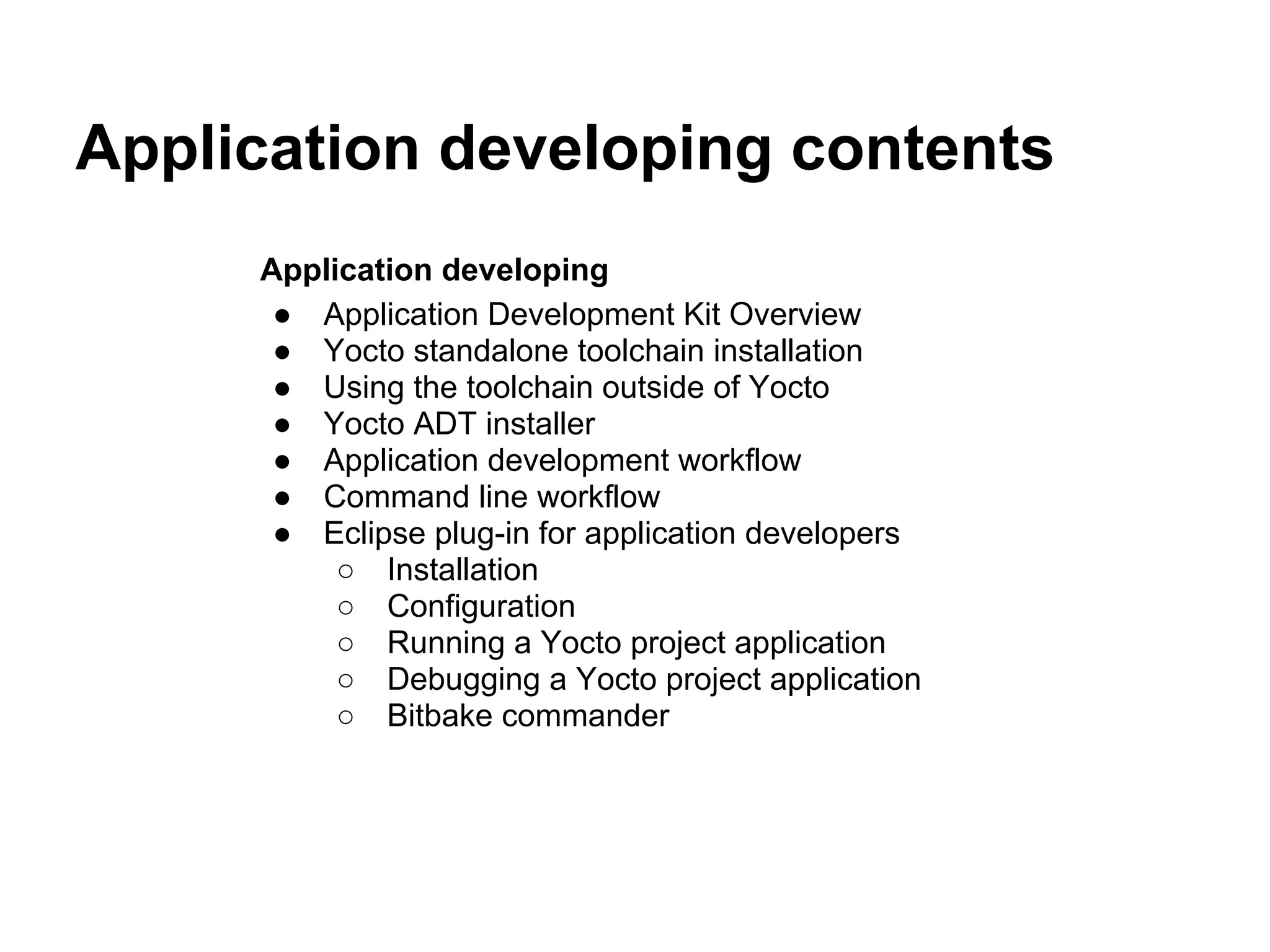Application developing contents
     Application developing
      ● Application Development Kit Overview
      ● Yocto standalone toolchain installation
      ● Using the toolchain outside of Yocto
      ● Yocto ADT installer
      ● Application development workflow
      ● Command line workflow
      ● Eclipse plug-in for application developers
          ○ Installation
          ○ Configuration
          ○ Running a Yocto project application
          ○ Debugging a Yocto project application
          ○ Bitbake commander
 