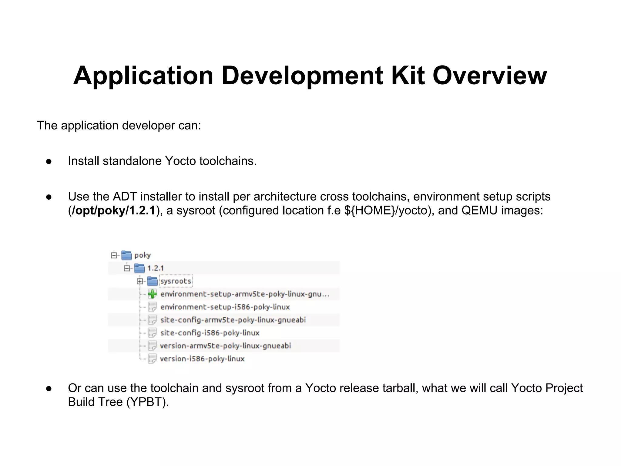 Application Development Kit Overview
The application developer can:

 ●   Install standalone Yocto toolchains.

 ●   Use the ADT installer to install per architecture cross toolchains, environment setup scripts
     (/opt/poky/1.2.1), a sysroot (configured location f.e ${HOME}/yocto), and QEMU images:




 ●   Or can use the toolchain and sysroot from a Yocto release tarball, what we will call Yocto Project
     Build Tree (YPBT).
 