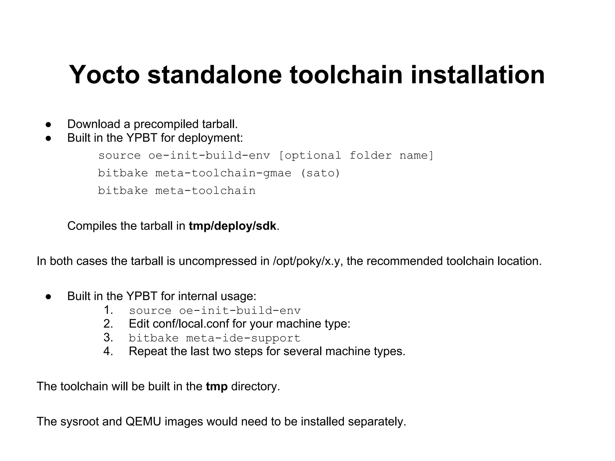 Yocto standalone toolchain installation
 ●    Download a precompiled tarball.
 ●    Built in the YPBT for deployment:
             source oe-init-build-env [optional folder name]
             bitbake meta-toolchain-gmae (sato)
             bitbake meta-toolchain


      Compiles the tarball in tmp/deploy/sdk.

In both cases the tarball is uncompressed in /opt/poky/x.y, the recommended toolchain location.

 ●    Built in the YPBT for internal usage:
              1. source oe-init-build-env
              2. Edit conf/local.conf for your machine type:
              3. bitbake meta-ide-support
              4. Repeat the last two steps for several machine types.

The toolchain will be built in the tmp directory.

The sysroot and QEMU images would need to be installed separately.
 