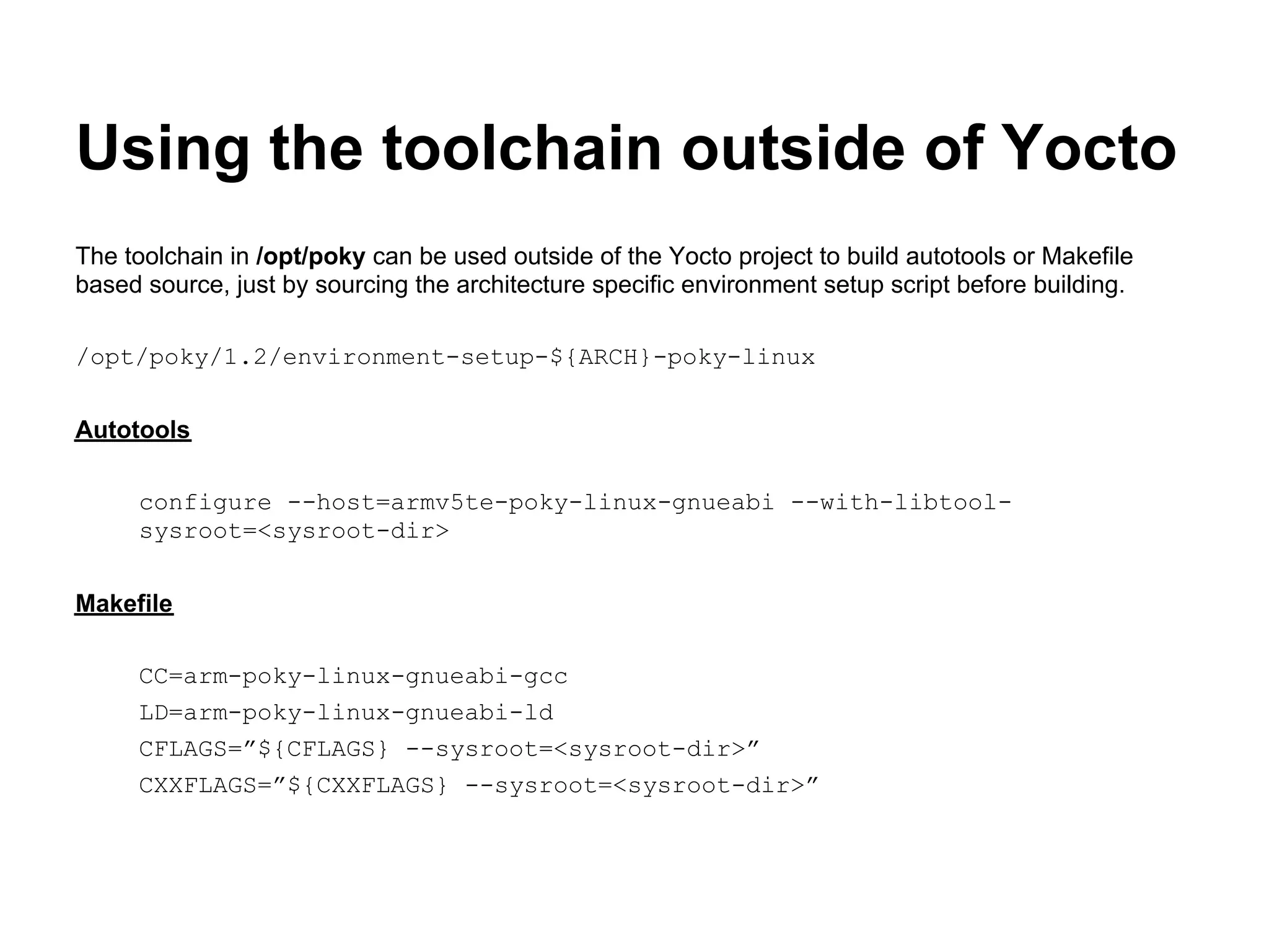 Using the toolchain outside of Yocto
The toolchain in /opt/poky can be used outside of the Yocto project to build autotools or Makefile
based source, just by sourcing the architecture specific environment setup script before building.

/opt/poky/1.2/environment-setup-${ARCH}-poky-linux


Autotools

     configure --host=armv5te-poky-linux-gnueabi --with-libtool-
     sysroot=<sysroot-dir>


Makefile

     CC=arm-poky-linux-gnueabi-gcc
     LD=arm-poky-linux-gnueabi-ld
     CFLAGS=”${CFLAGS} --sysroot=<sysroot-dir>”
     CXXFLAGS=”${CXXFLAGS} --sysroot=<sysroot-dir>”
 