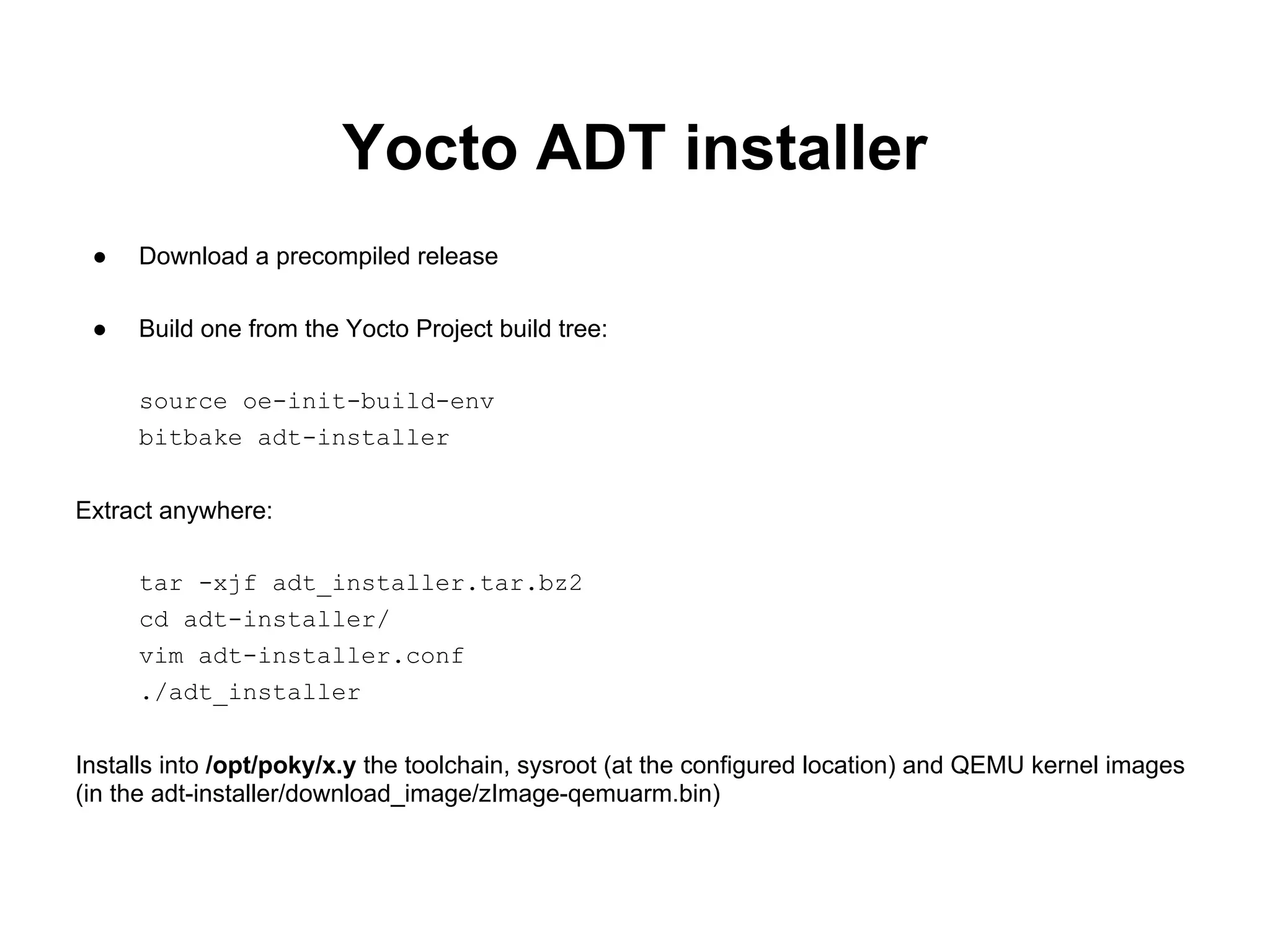 Yocto ADT installer
 ●   Download a precompiled release

 ●   Build one from the Yocto Project build tree:

     source oe-init-build-env
     bitbake adt-installer


Extract anywhere:

     tar -xjf adt_installer.tar.bz2
     cd adt-installer/
     vim adt-installer.conf
     ./adt_installer


Installs into /opt/poky/x.y the toolchain, sysroot (at the configured location) and QEMU kernel images
(in the adt-installer/download_image/zImage-qemuarm.bin)
 