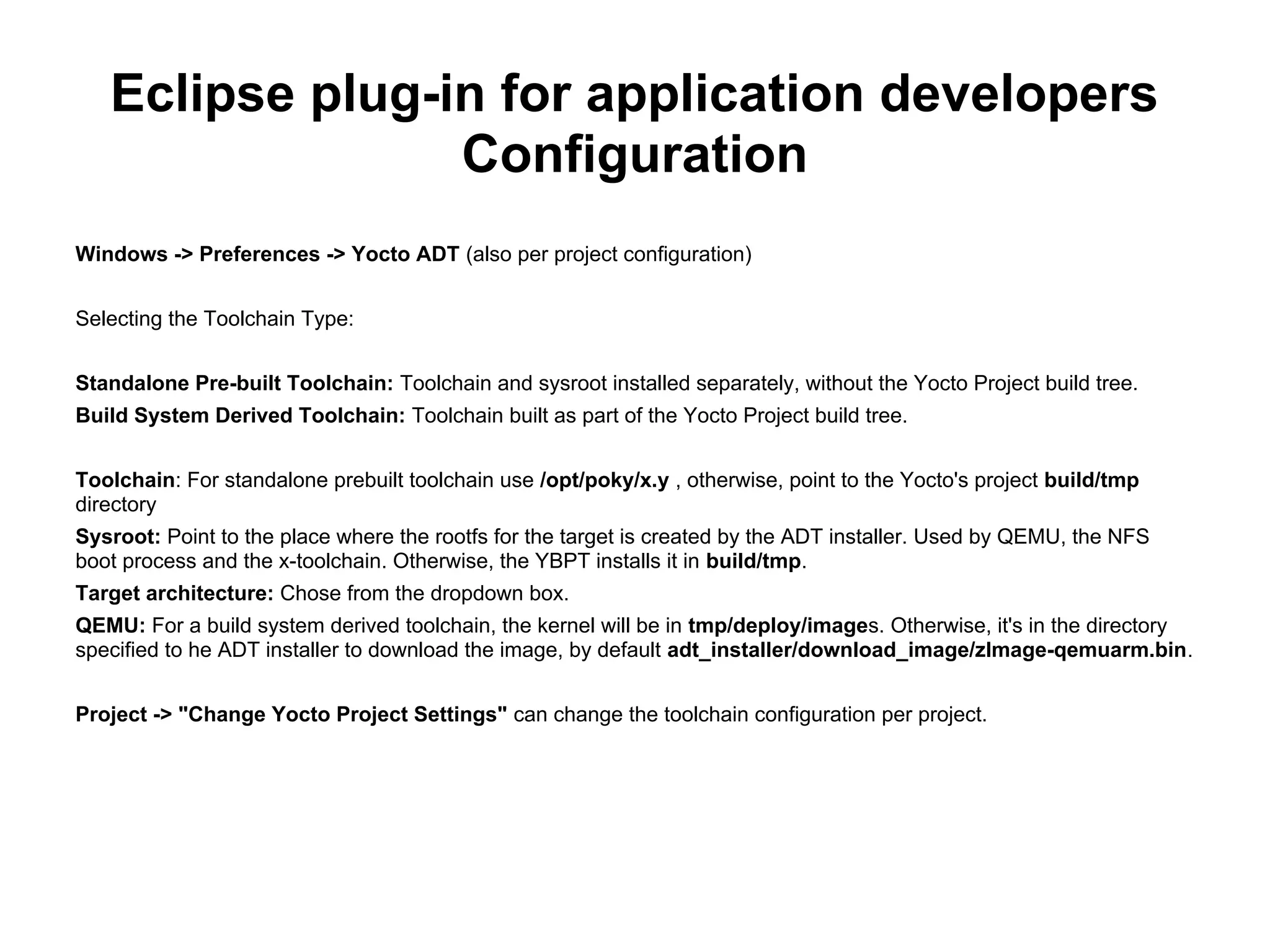 Eclipse plug-in for application developers
                 Configuration
Windows -> Preferences -> Yocto ADT (also per project configuration)


Selecting the Toolchain Type:


Standalone Pre-built Toolchain: Toolchain and sysroot installed separately, without the Yocto Project build tree.
Build System Derived Toolchain: Toolchain built as part of the Yocto Project build tree.


Toolchain: For standalone prebuilt toolchain use /opt/poky/x.y , otherwise, point to the Yocto's project build/tmp
directory
Sysroot: Point to the place where the rootfs for the target is created by the ADT installer. Used by QEMU, the NFS
boot process and the x-toolchain. Otherwise, the YBPT installs it in build/tmp.
Target architecture: Chose from the dropdown box.
QEMU: For a build system derived toolchain, the kernel will be in tmp/deploy/images. Otherwise, it's in the directory
specified to he ADT installer to download the image, by default adt_installer/download_image/zImage-qemuarm.bin.


Project -> "Change Yocto Project Settings" can change the toolchain configuration per project.
 