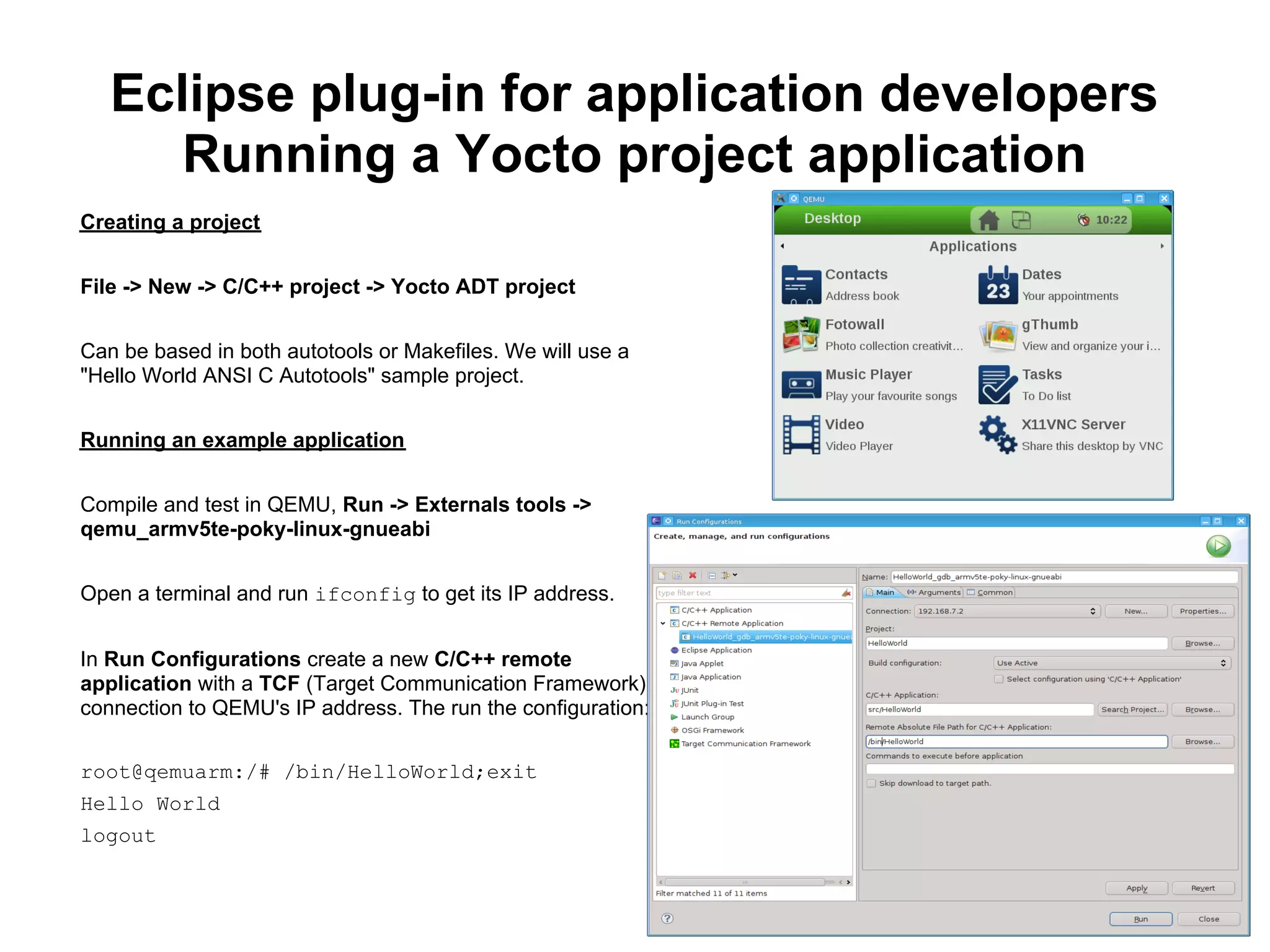 Eclipse plug-in for application developers
      Running a Yocto project application
Creating a project


File -> New -> C/C++ project -> Yocto ADT project


Can be based in both autotools or Makefiles. We will use a
"Hello World ANSI C Autotools" sample project.


Running an example application


Compile and test in QEMU, Run -> Externals tools ->
qemu_armv5te-poky-linux-gnueabi


Open a terminal and run ifconfig to get its IP address.


In Run Configurations create a new C/C++ remote
application with a TCF (Target Communication Framework)
connection to QEMU's IP address. The run the configuration:

root@qemuarm:/# /bin/HelloWorld;exit
Hello World
logout
 