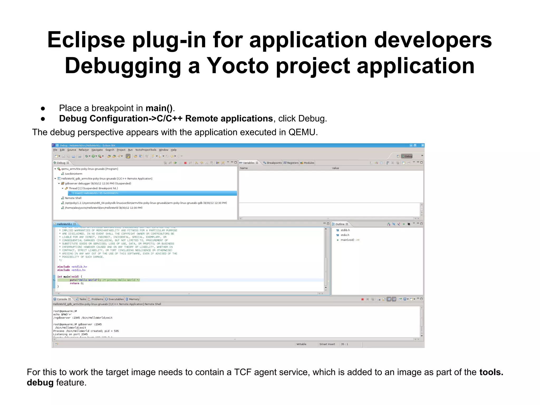 Eclipse plug-in for application developers
        Debugging a Yocto project application
   ●    Place a breakpoint in main().
   ●    Debug Configuration->C/C++ Remote applications, click Debug.
 The debug perspective appears with the application executed in QEMU.




For this to work the target image needs to contain a TCF agent service, which is added to an image as part of the tools.
debug feature.
 
