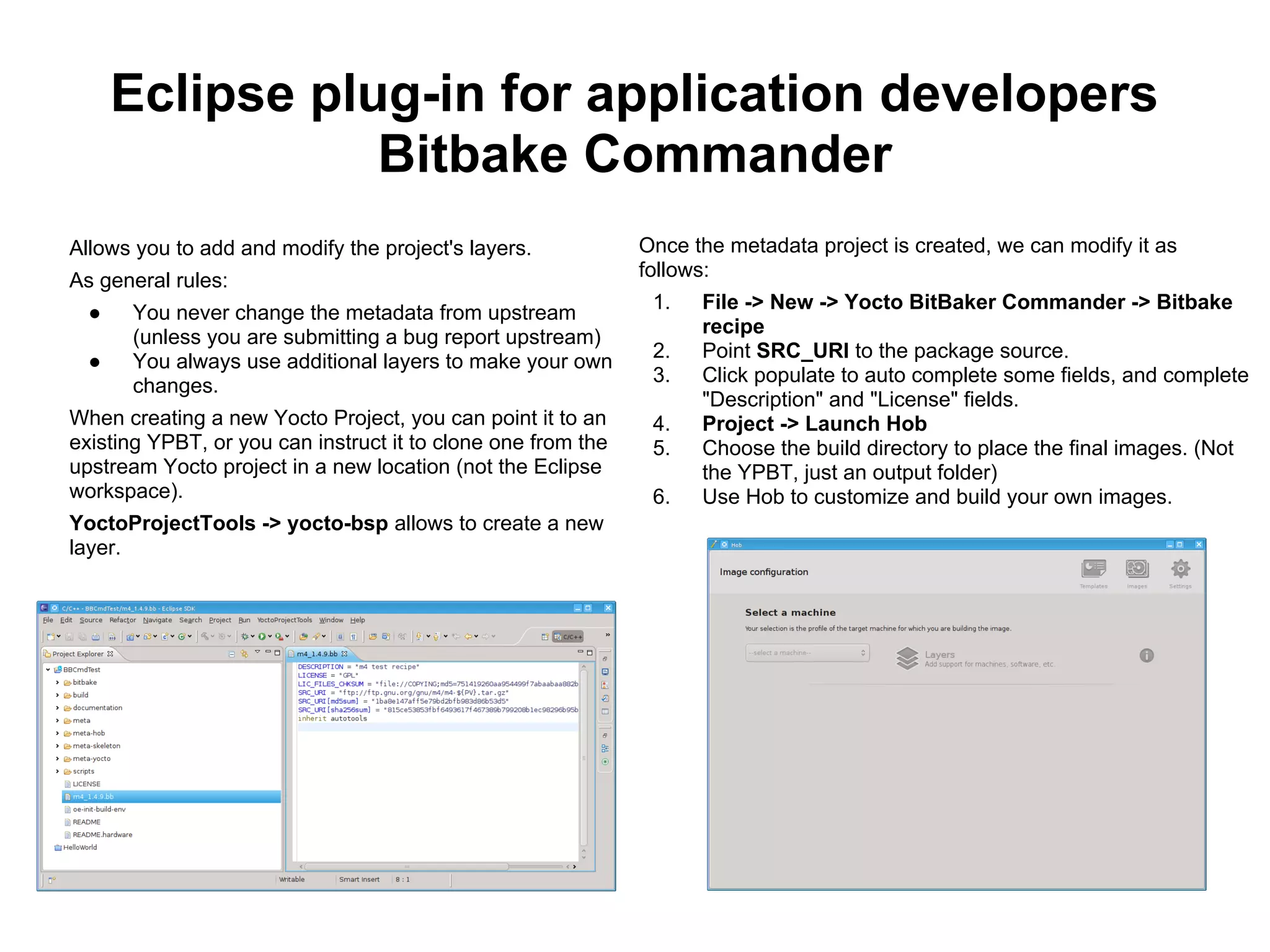 Eclipse plug-in for application developers
                 Bitbake Commander
Allows you to add and modify the project's layers.            Once the metadata project is created, we can modify it as
                                                              follows:
As general rules:
                                                               1.   File -> New -> Yocto BitBaker Commander -> Bitbake
  ●   You never change the metadata from upstream
                                                                    recipe
      (unless you are submitting a bug report upstream)
                                                               2.   Point SRC_URI to the package source.
  ●   You always use additional layers to make your own
                                                               3.   Click populate to auto complete some fields, and complete
      changes.
                                                                    "Description" and "License" fields.
When creating a new Yocto Project, you can point it to an      4.   Project -> Launch Hob
existing YPBT, or you can instruct it to clone one from the    5.   Choose the build directory to place the final images. (Not
upstream Yocto project in a new location (not the Eclipse           the YPBT, just an output folder)
workspace).                                                    6.   Use Hob to customize and build your own images.
YoctoProjectTools -> yocto-bsp allows to create a new
layer.
 