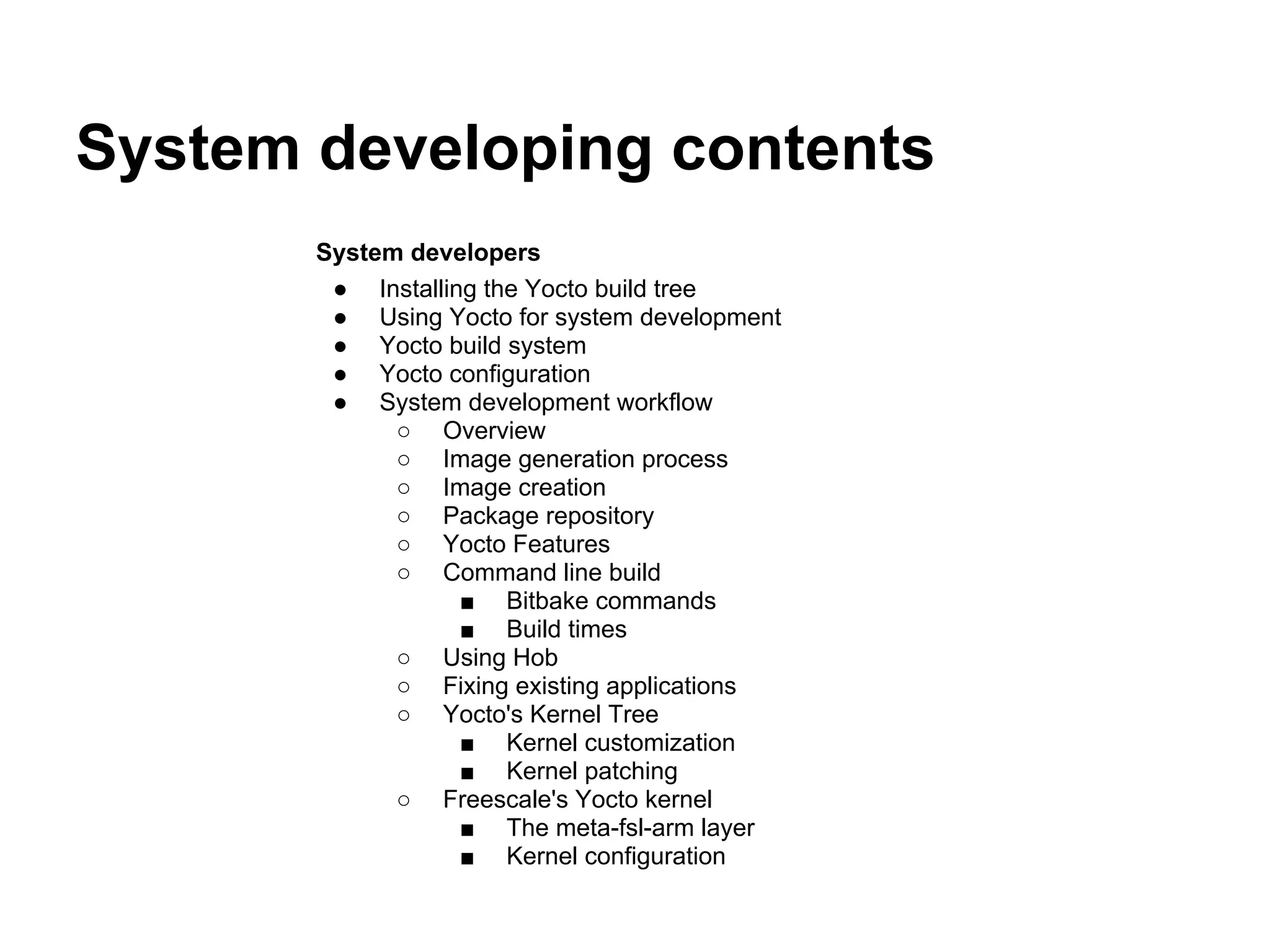 System developing contents
       System developers
        ● Installing the Yocto build tree
        ● Using Yocto for system development
        ● Yocto build system
        ● Yocto configuration
        ● System development workflow
             ○ Overview
             ○ Image generation process
             ○ Image creation
             ○ Package repository
             ○ Yocto Features
             ○ Command line build
                   ■ Bitbake commands
                   ■ Build times
             ○ Using Hob
             ○ Fixing existing applications
             ○ Yocto's Kernel Tree
                   ■ Kernel customization
                   ■ Kernel patching
             ○ Freescale's Yocto kernel
                   ■ The meta-fsl-arm layer
                   ■ Kernel configuration
 