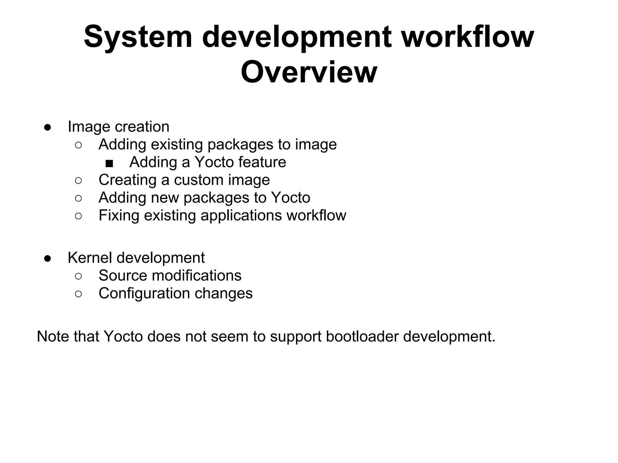 System development workflow
               Overview
●   Image creation
     ○ Adding existing packages to image
        ■ Adding a Yocto feature
     ○ Creating a custom image
     ○ Adding new packages to Yocto
     ○ Fixing existing applications workflow

●   Kernel development
     ○ Source modifications
     ○ Configuration changes

Note that Yocto does not seem to support bootloader development.
 