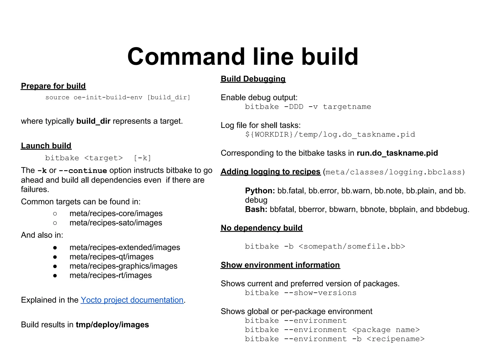 Command line build
                                                      Build Debugging
Prepare for build
      source oe-init-build-env [build_dir]            Enable debug output:
                                                            bitbake -DDD -v targetname
where typically build_dir represents a target.
                                                      Log file for shell tasks:
                                                              ${WORKDIR}/temp/log.do_taskname.pid
Launch build
                                                      Corresponding to the bitbake tasks in run.do_taskname.pid
     bitbake <target>          [-k]
The -k or --continue option instructs bitbake to go   Adding logging to recipes (meta/classes/logging.bbclass)
ahead and build all dependencies even if there are
failures.                                                   Python: bb.fatal, bb.error, bb.warn, bb.note, bb.plain, and bb.
Common targets can be found in:                             debug
                                                            Bash: bbfatal, bberror, bbwarn, bbnote, bbplain, and bbdebug.
      ○    meta/recipes-core/images
      ○    meta/recipes-sato/images
                                                      No dependency build
And also in:
        ●      meta/recipes-extended/images                 bitbake -b <somepath/somefile.bb>
        ●      meta/recipes-qt/images
        ●      meta/recipes-graphics/images           Show environment information
        ●      meta/recipes-rt/images
                                                      Shows current and preferred version of packages.
                                                           bitbake --show-versions
Explained in the Yocto project documentation.
                                                      Shows global or per-package environment
                                                           bitbake --environment
Build results in tmp/deploy/images
                                                           bitbake --environment <package name>
                                                           bitbake --environment -b <recipename>
 