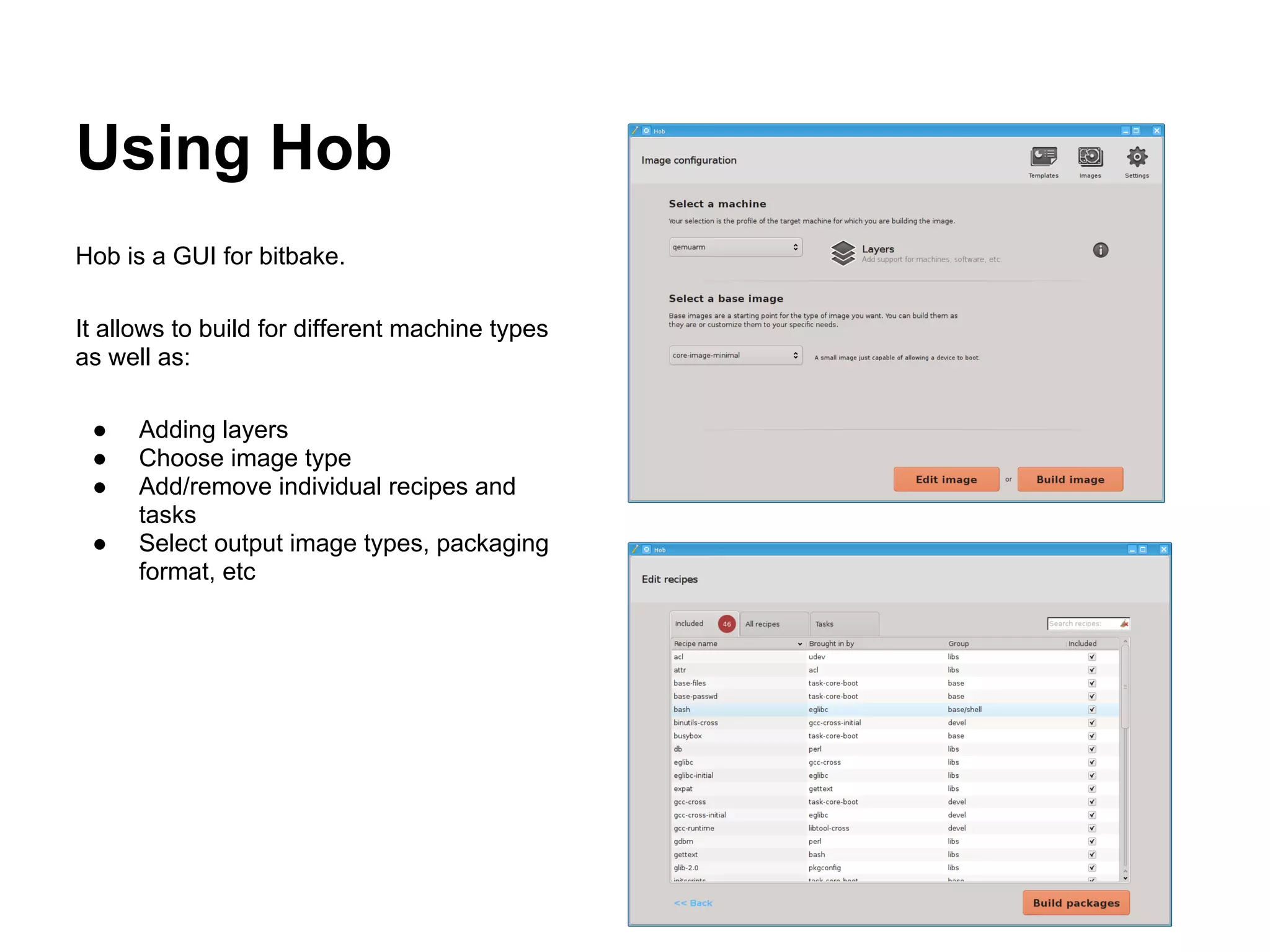 Using Hob
Hob is a GUI for bitbake.

It allows to build for different machine types
as well as:

 ●    Adding layers
 ●    Choose image type
 ●    Add/remove individual recipes and
      tasks
 ●    Select output image types, packaging
      format, etc
 