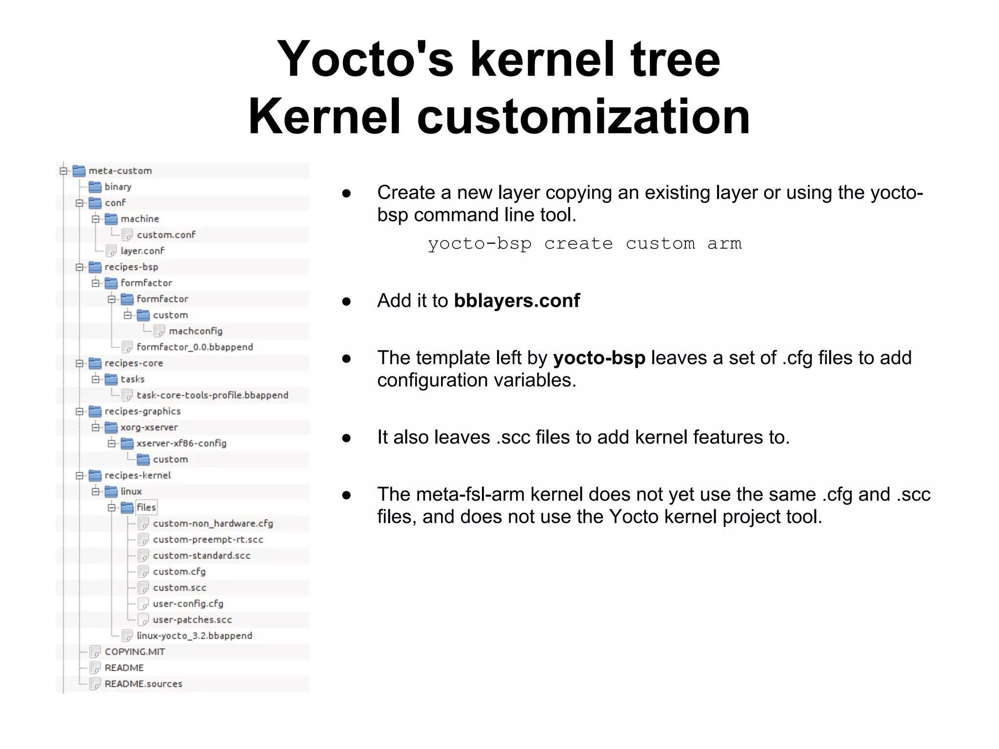 Yocto's kernel tree
Kernel customization
   ●   Create a new layer copying an existing layer or using the yocto-
       bsp command line tool.
            yocto-bsp create custom arm


   ●   Add it to bblayers.conf

   ●   The template left by yocto-bsp leaves a set of .cfg files to add
       configuration variables.

   ●   It also leaves .scc files to add kernel features to.

   ●   The meta-fsl-arm kernel does not yet use the same .cfg and .scc
       files, and does not use the Yocto kernel project tool.
 