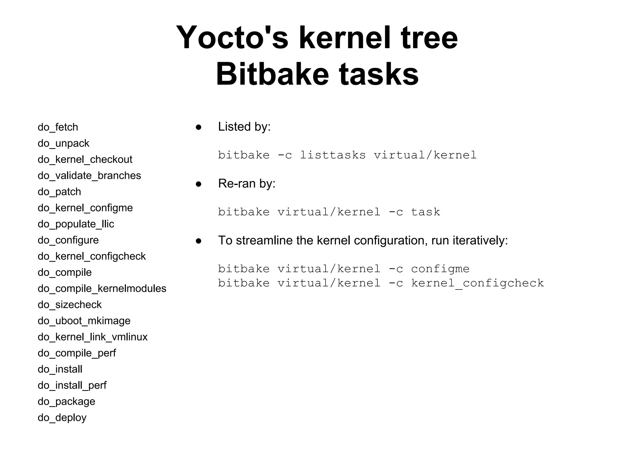 Yocto's kernel tree
                             Bitbake tasks
do_fetch                    ●   Listed by:
do_unpack
do_kernel_checkout              bitbake -c listtasks virtual/kernel
do_validate_branches
                            ●   Re-ran by:
do_patch
do_kernel_configme              bitbake virtual/kernel -c task
do_populate_llic
do_configure                ●   To streamline the kernel configuration, run iteratively:
do_kernel_configcheck
do_compile                      bitbake virtual/kernel -c configme
do_compile_kernelmodules
                                bitbake virtual/kernel -c kernel_configcheck
do_sizecheck
do_uboot_mkimage
do_kernel_link_vmlinux
do_compile_perf
do_install
do_install_perf
do_package
do_deploy
 