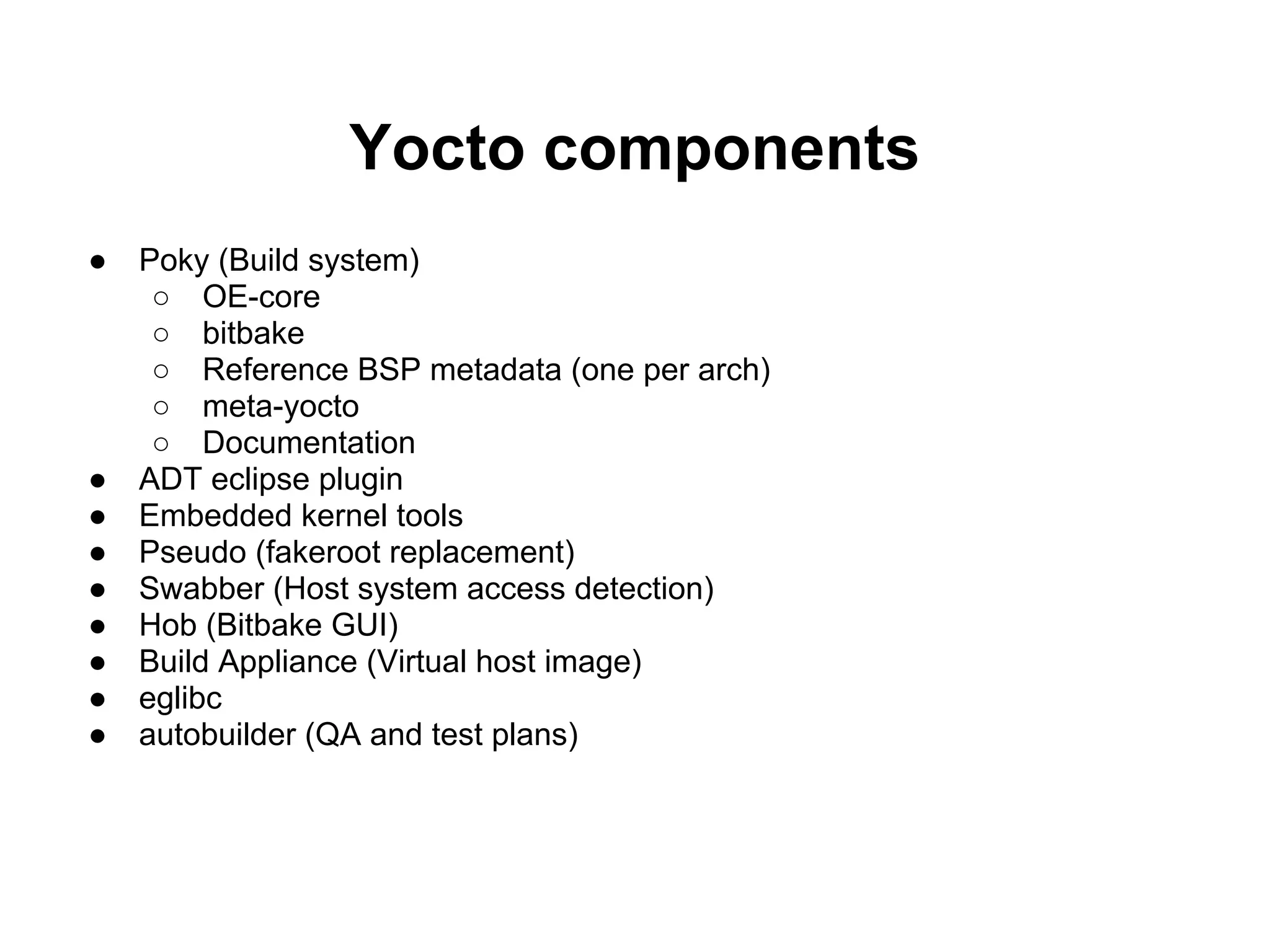 Yocto components
●   Poky (Build system)
     ○ OE-core
     ○ bitbake
     ○ Reference BSP metadata (one per arch)
     ○ meta-yocto
     ○ Documentation
●   ADT eclipse plugin
●   Embedded kernel tools
●   Pseudo (fakeroot replacement)
●   Swabber (Host system access detection)
●   Hob (Bitbake GUI)
●   Build Appliance (Virtual host image)
●   eglibc
●   autobuilder (QA and test plans)
 