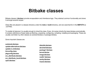Bitbake classes
Bitbake classes (.bbclass) provide encapsulation and inheritance logic. They abstract common functionality and share
it amongst several recipes.


Class files are placed in a classes directory under the meta or build directory, and are searched for in the BBPATH as
.conf files.


To enable its features it is usually enough to inherit the class. Every .bb recipe inherits the base.bbclass automatically.
It contains definitions of basic tasks as fetching, unpacking, configuring, compiling, installing and packaging. These are
usually overridden by other classes as autotool.bbclass or package.bbclass.


Some important classes are:


autotools.bbclass
                                                    distutils.bbclass
update-alternatives.bbclass
                                                    devshell.bbclass
update-rc.d.bbclass
                                                    package*.bbclass
binconfig.class
                                                    kernel.bbclas
pkgconfig.bbclass
                                                    image.bbclass
src_distribute.bbclass
                                                    rootfs*.bbclass
src_distribute_local.bbclass
                                                    sanity.bbclass
cpan.bbclass
                                                    insane.bbclass
 