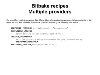 Bitbake recipes
                           Multiple providers
If a target has multiple providers, like different kernel or application versions, bitbake defaults to the
higher version. But this selection can be qualified by adding the following to a recipe:

      PREFERRED_PROVIDER_virtual/kernel = "linux-yocto"
      COMPATIBLE_MACHINE
          Stops parsing unless machine listed here.
      DEFAULT_PREFERENCE
          Relative priority among like-named recipes. Overridden by
          PREFERRED_VERSION_*
      PREFERRED_VERSION_virtual/kernel = "3.2"
 