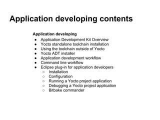 Application developing contents
     Application developing
      ● Application Development Kit Overview
      ● Yocto standalone toolchain installation
      ● Using the toolchain outside of Yocto
      ● Yocto ADT installer
      ● Application development workflow
      ● Command line workflow
      ● Eclipse plug-in for application developers
          ○ Installation
          ○ Configuration
          ○ Running a Yocto project application
          ○ Debugging a Yocto project application
          ○ Bitbake commander
 