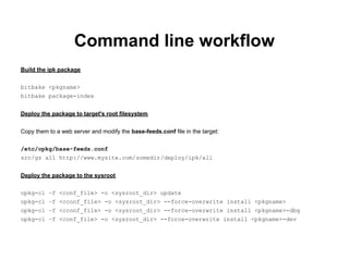Command line workflow
Build the ipk package

bitbake <pkgname>
bitbake package-index


Deploy the package to target's root filesystem


Copy them to a web server and modify the base-feeds.conf file in the target:

/etc/opkg/base-feeds.conf
src/gz all http://www.mysite.com/somedir/deploy/ipk/all


Deploy the package to the sysroot

opkg-cl –f <conf_file> -o <sysroot_dir> update
opkg-cl –f <cconf_file> -o <sysroot_dir> --force-overwrite install <pkgname>
opkg-cl –f <cconf_file> -o <sysroot_dir> --force-overwrite install <pkgname>-dbg
opkg-cl –f <conf_file> -o <sysroot_dir> --force-overwrite install <pkgname>-dev
 