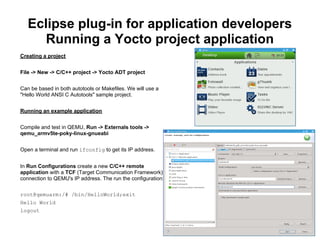 Eclipse plug-in for application developers
      Running a Yocto project application
Creating a project


File -> New -> C/C++ project -> Yocto ADT project


Can be based in both autotools or Makefiles. We will use a
"Hello World ANSI C Autotools" sample project.


Running an example application


Compile and test in QEMU, Run -> Externals tools ->
qemu_armv5te-poky-linux-gnueabi


Open a terminal and run ifconfig to get its IP address.


In Run Configurations create a new C/C++ remote
application with a TCF (Target Communication Framework)
connection to QEMU's IP address. The run the configuration:

root@qemuarm:/# /bin/HelloWorld;exit
Hello World
logout
 