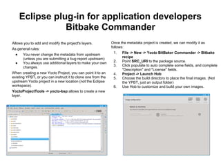 Eclipse plug-in for application developers
                 Bitbake Commander
Allows you to add and modify the project's layers.            Once the metadata project is created, we can modify it as
                                                              follows:
As general rules:
                                                               1.   File -> New -> Yocto BitBaker Commander -> Bitbake
  ●   You never change the metadata from upstream
                                                                    recipe
      (unless you are submitting a bug report upstream)
                                                               2.   Point SRC_URI to the package source.
  ●   You always use additional layers to make your own
                                                               3.   Click populate to auto complete some fields, and complete
      changes.
                                                                    "Description" and "License" fields.
When creating a new Yocto Project, you can point it to an      4.   Project -> Launch Hob
existing YPBT, or you can instruct it to clone one from the    5.   Choose the build directory to place the final images. (Not
upstream Yocto project in a new location (not the Eclipse           the YPBT, just an output folder)
workspace).                                                    6.   Use Hob to customize and build your own images.
YoctoProjectTools -> yocto-bsp allows to create a new
layer.
 