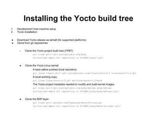 Installing the Yocto build tree
1.   Development host machine setup
2.   Yocto installation:


●    Download Yocto release as tarball (for supported platforms)
●    Clone from git repositories

       ○   Clone the Yocto project build tree (YPBT)
                  git clone git://git.yoctoproject.org/poky
                  Initialized empty Git repository in ${USER}/poky/.git/


       ●   Clone the Yocto Linux kernel
                  A bare (allow pushes) local repository:
                  git clone --bare git://git.yoctoproject.org/linux-yocto-3.2 linux-yocto-3.2.git
                  A local working copy:
                  git clone linux-yocto-3.2.git my-linux-yocto-3.2-work
                  The Yocto project metadata needed to modify and build kernel images.
                  git clone git://git.yoctoproject.org/poky-extras poky-extras
                  Initialized empty Git repository in ${USER}/poky/poky-extras/.git/


       ●   Clone the BSP layer:
                  git clone git://github.com/Freescale/meta-fsl-arm.git
                  Initialized empty Git repository in ${USER}/poky/meta-fsl-arm/.git/
 