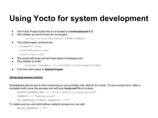 Using Yocto for system development
  ●   The Yocto Project build tree is f.e located at /usr/local/yocto-1.2
  ●   We initialize an environment for our project:
             source oe-init-build-env $HOME/ccwmx53
  ●   The initial project contents are:
      ~/ccwmx53$ find
      ./conf/bblayers.conf
      ./conf/local.conf
  ●   We would edit local.conf and add layers to bblayers.conf
  ●   Run bitbake to build:
            bitbake <target>, f.e bitbake core-image-minimal
  ●   Find the build output in deploy/images


Using local source mirrors


Downloading all sources is time consuming so you probably only what to do it once. To use a local mirror, after a
complete build move the sources and edit your local.conf file to include:
      SOURCE_MIRROR_URL ?= "file://path_to_local_mirror"
      INHERIT += "own-mirrors"
      BB_GENERATE_MIRROR_TARBALLS = "1"
To make sure you can build without network access you can add:
     BB_NO_NETWORK = "1"
 