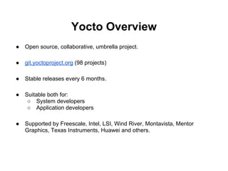 Yocto Overview
●   Open source, collaborative, umbrella project.

●   git.yoctoproject.org (98 projects)

●   Stable releases every 6 months.

●   Suitable both for:
     ○ System developers
     ○ Application developers

●   Supported by Freescale, Intel, LSI, Wind River, Montavista, Mentor
    Graphics, Texas Instruments, Huawei and others.
 