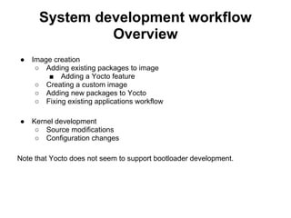 System development workflow
               Overview
●   Image creation
     ○ Adding existing packages to image
        ■ Adding a Yocto feature
     ○ Creating a custom image
     ○ Adding new packages to Yocto
     ○ Fixing existing applications workflow

●   Kernel development
     ○ Source modifications
     ○ Configuration changes

Note that Yocto does not seem to support bootloader development.
 