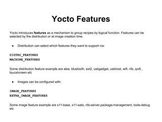 Yocto Features
Yocto introduces features as a mechanism to group recipes by logical function. Features can be
selected by the distribution or at image creation time.

 ●   Distribution can select which features they want to support via:

DISTRO_FEATURES
MACHINE_FEATURES

Some distribution feature example are alsa, bluetooth, ext2, usbgadget, usbhost, wifi, nfs, ipv6 ,
toucshcreen etc

 ●   Images can be configured with:

IMAGE_FEATURES
EXTRA_IMAGE_FEATURES

Some image feature example are x11-base, x11-sato, nfs-server,package-management, tools-debug
etc
 
