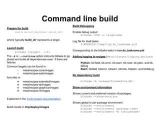 Command line build
                                                      Build Debugging
Prepare for build
      source oe-init-build-env [build_dir]            Enable debug output:
                                                            bitbake -DDD -v targetname
where typically build_dir represents a target.
                                                      Log file for shell tasks:
                                                              ${WORKDIR}/temp/log.do_taskname.pid
Launch build
                                                      Corresponding to the bitbake tasks in run.do_taskname.pid
     bitbake <target>          [-k]
The -k or --continue option instructs bitbake to go   Adding logging to recipes (meta/classes/logging.bbclass)
ahead and build all dependencies even if there are
failures.                                                   Python: bb.fatal, bb.error, bb.warn, bb.note, bb.plain, and bb.
Common targets can be found in:                             debug
                                                            Bash: bbfatal, bberror, bbwarn, bbnote, bbplain, and bbdebug.
      ○    meta/recipes-core/images
      ○    meta/recipes-sato/images
                                                      No dependency build
And also in:
        ●      meta/recipes-extended/images                 bitbake -b <somepath/somefile.bb>
        ●      meta/recipes-qt/images
        ●      meta/recipes-graphics/images           Show environment information
        ●      meta/recipes-rt/images
                                                      Shows current and preferred version of packages.
                                                           bitbake --show-versions
Explained in the Yocto project documentation.
                                                      Shows global or per-package environment
                                                           bitbake --environment
Build results in tmp/deploy/images
                                                           bitbake --environment <package name>
                                                           bitbake --environment -b <recipename>
 