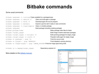 Bitbake commands
Some usual commands:

bitbake <pkgname> -c listtasksTasks available for a package/recipe
bitbake <pkgname> -c rebuild -f          Clean and build again a package
bitbake <pkgname> -c fetch -f            Download again the source program
bitbake <pkgname> -c devshell            Expand a gnome xterm ready to raise commands
bitbake <pkgname> -c clean/compile       Clean or compile package.
bitbake <pkgname>                        Build package (including creating package)
bitbake package-index                                           Make package index files for feeds
bitbake <target_image>                                          Build image contains task-base packages.
bitbake <target_image> -c buildall -f                           Build pending packages for target_image
bitbake <target_image> -c rootfs -f                             Populate rootfs again for target_image
bitbake -e <pkgname> | grep ^S=                                 Finds the source code.
bitbake -e <target> | grep ^WORKDIR=                            Finds bitbakes's working directory.
bitbake -e <image-target> | grep ^IMAGE_FSTYPES=Finds the image types being build.


bitbake -g -u depexp<target_image>              Dependency explorer UI


More details on the bitbake manual.
 