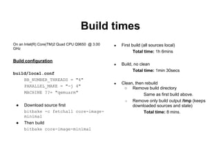 Build times
On an Intel(R) Core(TM)2 Quad CPU Q9650 @ 3.00   ●   First build (all sources local)
GHz
                                                            Total time: 1h 6mins

Build configuration
                                                 ●   Build, no clean
                                                           Total time: 1min 30secs
build/local.conf
    BB_NUMBER_THREADS = "4"
                                                 ●   Clean, then rebuild
    PARALLEL_MAKE = "-j 4"
                                                      ○ Remove build directory
    MACHINE ??= "qemuarm"
                                                                Same as first build above.
                                                      ○   Remove only build output /tmp (keeps
 ●   Download source first                                downloaded sources and state)
     bitbake -c fetchall core-image-                            Total time: 8 mins.
     minimal
 ●   Then build
     bitbake core-image-minimal
 