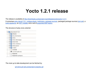 Yocto 1.2.1 release
The release is available at http://downloads.yoctoproject.org/releases/yocto/yocto-1.2.1/.
It comprises poky denzil 7.0.1, eclipse plugin, toolchains, package sources, packaged package sources (rpm,ipk), a
build appliance, an ADT installer and a set of supported BSP layers.


The structure of poky once untarred:




The most up to date development can be fetched by:

             git clone git://git.yoctoproject.org/poky.git
 
