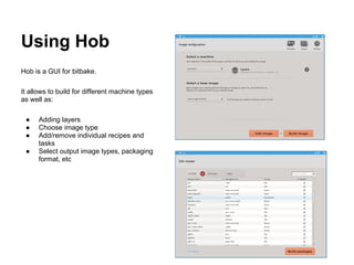 Using Hob
Hob is a GUI for bitbake.

It allows to build for different machine types
as well as:

 ●    Adding layers
 ●    Choose image type
 ●    Add/remove individual recipes and
      tasks
 ●    Select output image types, packaging
      format, etc
 