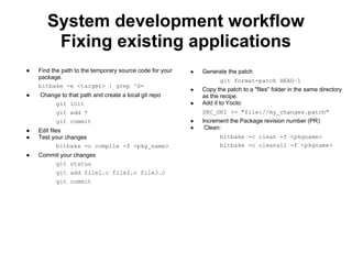 System development workflow
        Fixing existing applications
●   Find the path to the temporary source code for your   ●   Generate the patch
    package.
                                                                     git format-patch HEAD~1
    bitbake -e <target> | grep ^S=
                                                          ●   Copy the patch to a "files" folder in the same directory
●   Change to that path and create a local git repo           as the recipe.
         git init                                         ●   Add it to Yocto:
          git add *                                           SRC_URI += "file://my_changes.patch"
          git commit                                      ●   Increment the Package revision number (PR)
                                                          ●    Clean:
●   Edit files
●   Test your changes                                                bitbake -c clean -f <pkgname>
             bitbake -c compile -f <pkg_name>                        bitbake -c cleanall -f <pkgname>
●   Commit your changes
        git status
          git add file1.c file2.c file3.c
          git commit
 