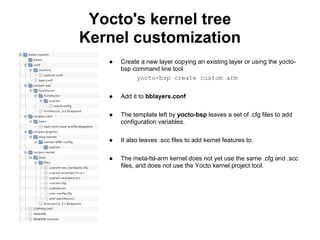 Yocto's kernel tree
Kernel customization
   ●   Create a new layer copying an existing layer or using the yocto-
       bsp command line tool.
            yocto-bsp create custom arm


   ●   Add it to bblayers.conf

   ●   The template left by yocto-bsp leaves a set of .cfg files to add
       configuration variables.

   ●   It also leaves .scc files to add kernel features to.

   ●   The meta-fsl-arm kernel does not yet use the same .cfg and .scc
       files, and does not use the Yocto kernel project tool.
 