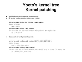 Yocto's kernel tree
                            Kernel patching
●   Kernel patches can be manually added/removed.
●   Or we can use the yocto-kernel command line tool.

    yocto-kernel patch add custom ~/test.patch
    Added patches:
        test.patch
    yocto-kernel patch list custom
    The current set of machine-specific patches for myarm is:
        1) test.patch


●   It also works for configuration fragments:

    yocto-kernel config add custom CONFIG_MISC_DEVICES=y
    Added items:
        CONFIG_MISC_DEVICES=y
    yocto-kernel config list custom
    The current set of machine-specific kernel config items for myarm is:
        1) CONFIG_MISC_DEVICES=y
 