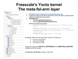 Freescale's Yocto kernel
 The meta-fsl-arm layer
      ●    Browsable at https://github.com/Freescale/meta-fsl-arm.git
      ●    Contains recipes to build all the components of the FSL BSP, including kernel,
           U-Boot and multimedia components.
      ●    imx53qsb.conf
             ○   includes machine/imx-base.inc
             ○   includes distro/fsl-default-providers.inc
           Defines the preferred providers:
                 PREFERRED_PROVIDER_virtual/xserver = "xserver-xorg-
                 lite"
                 PREFERRED_PROVIDER_virtual/kernel ?= "linux-imx"
                 PREFERRED_PROVIDER_linux-libc-headers ?= "linux-libc-
                 headers-imx"
                 PREFERRED_PROVIDER_u-boot ?= "u-boot"


    So bitbake will look for the most recent "linux-imx" recipe from:
             ●    linux-imx_2.6.35.3.bb
             ●    linux-imx_2.6.38.bb
             ●    linux-imx_3.0.15.bb


    Taking into account the DEFAULT_PREFERENCE and COMPATIBLE_MACHINE
    variables as with all recipes.


    So linux-imx_2.6.35.3.bb is chosen in this case.
 