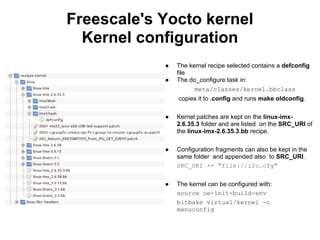 Freescale's Yocto kernel
  Kernel configuration
            ●   The kernel recipe selected contains a defconfig
                file
            ●   The do_configure task in:
                      meta/classes/kernel.bbclass
                copies it to .config and runs make oldconfig.

            ●   Kernel patches are kept on the linux-imx-
                2.6.35.3 folder and are listed on the SRC_URI of
                the linux-imx-2.6.35.3.bb recipe.

            ●   Configuration fragments can also be kept in the
                same folder and appended also to SRC_URI.
                SRC_URI += "file://i2c.cfg"


            ●   The kernel can be configured with:
                source oe-init-build-env
                bitbake virtual/kernel -c
                menuconfig
 