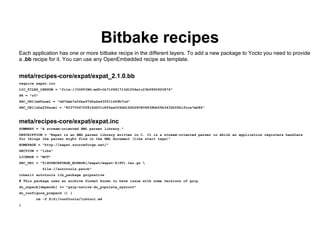 Bitbake recipes
Each application has one or more bitbake recipe in the different layers. To add a new package to Yocto you need to provide
a .bb recipe for it. You can use any OpenEmbedded recipe as template.


meta/recipes-core/expat/expat_2.1.0.bb
require expat.inc
LIC_FILES_CHKSUM = "file://COPYING;md5=1b71f681713d1256e1c23b0890920874"
PR = "r0"
SRC_URI[md5sum] = "dd7dab7a5fea97d2a6a43f511449b7cd"
SRC_URI[sha256sum] = "823705472f816df21c8f6aa026dd162b280806838bb55b3432b0fb1fcca7eb86"



meta/recipes-core/expat/expat.inc
SUMMARY = "A stream-oriented XML parser library."
DESCRIPTION = "Expat is an XML parser library written in C. It is a stream-oriented parser in which an application registers handlers
for things the parser might find in the XML document (like start tags)"
HOMEPAGE = "http://expat.sourceforge.net/"
SECTION = "libs"
LICENSE = "MIT"
SRC_URI = "${SOURCEFORGE_MIRROR}/expat/expat-${PV}.tar.gz 
            file://autotools.patch"
inherit autotools lib_package gzipnative
# This package uses an archive format known to have issue with some versions of gzip
do_unpack[depends] += "gzip-native:do_populate_sysroot"
do_configure_prepend () {
        rm -f ${S}/conftools/libtool.m4
}
 