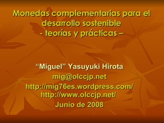 Monedas complementarias para el desarrollo sostenible - teorías y prácticas – “ Miguel” Yasuyuki Hirota [email_address] http://mig76es.wordpress.com/ http://www.olccjp.net/  Junio de 2008 
