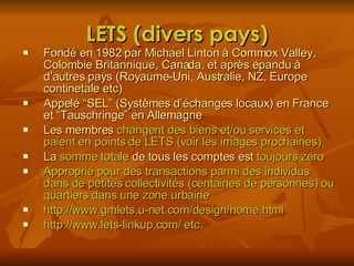 LETS (divers pays) Fondé en 1982 par Michael Linton à Commox Valley, Colombie Britannique, Canada, et après épandu à d’autres pays (Royaume-Uni, Australie, NZ, Europe continetale etc) Appelé “SEL” ( Systèmes d’échanges locaux) en France et  “Tauschringe” en Allemagne Les membres  changent des biens et/ou services et paient en points de LETS (voir les images prochaines) La  somme totale  de tous les comptes est  toujours zero Approprié pour des transactions parmi des individus dans de petites collectivités (centaines de personnes) ou quartiers dans une zone urbaine http://www.gmlets.u-net.com/design/home.html http://www.lets-linkup.com/ etc. 