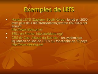 Exemples de LETS Hanbat LETS (Daejeon, South Korea):  fondé en 2000 avec plus de 4 000 transactions(environ €80 000) per annum  http://www.tjlets.or.kr/ SELs en France: http://selidaire.org/ CES (le Cap, Afrique du Sud etc.):  un système de liquidation on-line de LETS qui fonctionne en 10 pays.  http://www.ces.org.za/ 