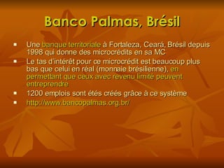 Banco Palmas, Brésil Une  banque territoriale  à Fortaleza, Ceará, Brésil depuis 1998 qui donne des microcrédits en sa MC Le tas d’intérêt pour ce microcrédit est beaucoup plus bas que celui en réal (monnaie brésilienne),  en permettant que ceux avec revenu limité peuvent entreprendre 1200 emplois sont étés créés grâce à ce système http://www.bancopalmas.org.br/  
