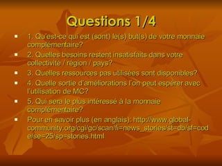Questions 1/4 1. Qu’est-ce qui est (sont) le(s) but(s) de votre monnaie complémentaire? 2. Quelles besoins restent insatisfaits dans votre collectivité / région / pays? 3. Quelles ressources pas utilisées sont disponibles? 4. Quelle sortie d’améliorations l’on peut espérer avec l’utilisation de MC? 5. Qui sera le plus intéressé à la monnaie complémentaire? Pour en savoir plus (en anglais): http://www.global-community.org/cgi/gc/scan/fi=news_stories/st=db/sf=code/se=25/sp=stories.html 