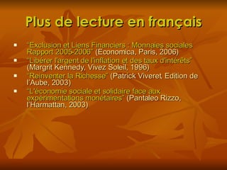 Plus de lecture en français “ Exclusion et Liens Financiers : Monnaies sociales Rapport 2005-2006 ”  (Economica, Paris, 2006) “ Libérer l'argent de l'inflation et des taux d'intérêts ”  (Margrit Kennedy, Vivez Soleil, 1996) “ Reinventer la Richesse”  (Patrick Viveret, Edition de l’Aube, 2003) “ L'économie sociale et solidaire face aux expérimentations monétaires ”  (Pantaleo Rizzo, l’Harmattan, 2003) 