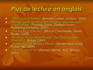 Plus de lecture en anglais “ The Future of Money”  (Bernard Lietaer, Century, 2000) “ Money: Understanding and Creating Alternatives to Legal Tender”  (Thomas Greco, Chelsea Green Publishing Company, 2001) “ The Ecology of Money”  (Richard Douthwaite, Green Books, 2000) “ No More Throw-Away People: The Co-Production Imperative”  (Edgar Cahn) ” Healthy Money, Healthy Planet”  (Deirdre Kent, Craig Potton, NZ, 2006) “ The Princes of Yen” (Richard Werner, M.E. Sharpe, 2003) 