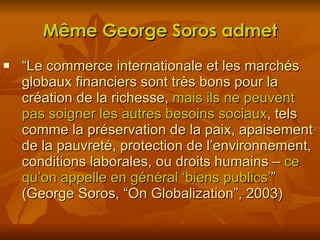 Même George Soros admet “ Le commerce internationale et les marchés globaux financiers sont très bons pour la création de la richesse,  mais ils ne peuvent pas soigner les autres besoins sociaux , tels comme la préservation de la paix, apaisement de la pauvreté, protection de l’environnement, conditions laborales, ou droits humains –  ce qu’on appelle en général ‘biens publics’ ” (George Soros, “On Globalization”, 2003) 