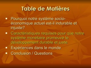 Table de Matières Pourquoi notre système socio-économique actuel est-il indurable et in j uste? Caractéristiques requises pour que notre système monétaire promeuve le développement durable et juste Expériences dans le monde Conclusion / Questions 